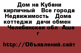 Дом на Кубани кирпичный - Все города Недвижимость » Дома, коттеджи, дачи обмен   . Челябинская обл.,Аша г.